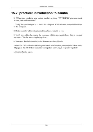 introduction to samba
201
15.7. practice: introduction to samba
0. !! Make sure you know your student number, anything *ANYTHING* you name must
include your student number!
1. Verify that you can logon to a Linux/Unix computer. Write down the name and ip address
of this computer.
2. Do the same for all the other (virtual) machines available to you.
3. Verify networking by pinging the computer, edit the appropriate hosts files so you can
use names. Test the names by pinging them.
4. Make sure Samba is installed, write down the version of Samba.
5. Open the Official Samba-3 howto pdf file that is installed on your computer. How many
A4 pages is this file ? Then look at the same pdf on samba.org, it is updated regularly.
6. Stop the Samba server.
 
