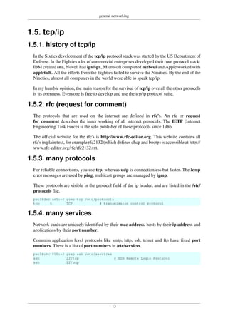 general networking
13
1.5. tcp/ip
1.5.1. history of tcp/ip
In the Sixties development of the tcp/ip protocol stack was started by the US Department of
Defense. In the Eighties a lot of commercial enterprises developed their own protocol stack:
IBM created sna, Novell had ipx/spx, Microsoft completed netbeui and Apple worked with
appletalk. All the efforts from the Eighties failed to survive the Nineties. By the end of the
Nineties, almost all computers in the world were able to speak tcp/ip.
In my humble opinion, the main reason for the survival of tcp/ip over all the other protocols
is its openness. Everyone is free to develop and use the tcp/ip protocol suite.
1.5.2. rfc (request for comment)
The protocols that are used on the internet are defined in rfc's. An rfc or request
for comment describes the inner working of all internet protocols. The IETF (Internet
Engineering Task Force) is the sole publisher of these protocols since 1986.
The official website for the rfc's is http://www.rfc-editor.org. This website contains all
rfc's in plain text, for example rfc2132 (which defines dhcp and bootp) is accessible at http://
www.rfc-editor.org/rfc/rfc2132.txt.
1.5.3. many protocols
For reliable connections, you use tcp, whereas udp is connectionless but faster. The icmp
error messages are used by ping, multicast groups are managed by igmp.
These protocols are visible in the protocol field of the ip header, and are listed in the /etc/
protocols file.
paul@debian5:~$ grep tcp /etc/protocols
tcp 6 TCP # transmission control protocol
1.5.4. many services
Network cards are uniquely identified by their mac address, hosts by their ip address and
applications by their port number.
Common application level protocols like smtp, http, ssh, telnet and ftp have fixed port
numbers. There is a list of port numbers in /etc/services.
paul@ubu1010:~$ grep ssh /etc/services
ssh 22/tcp # SSH Remote Login Protocol
ssh 22/udp
 