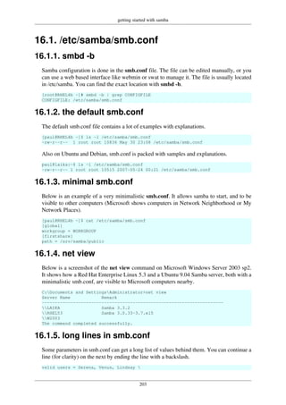 getting started with samba
203
16.1. /etc/samba/smb.conf
16.1.1. smbd -b
Samba configuration is done in the smb.conf file. The file can be edited manually, or you
can use a web based interface like webmin or swat to manage it. The file is usually located
in /etc/samba. You can find the exact location with smbd -b.
[root@RHEL4b ~]# smbd -b | grep CONFIGFILE
CONFIGFILE: /etc/samba/smb.conf
16.1.2. the default smb.conf
The default smb.conf file contains a lot of examples with explanations.
[paul@RHEL4b ~]$ ls -l /etc/samba/smb.conf
-rw-r--r-- 1 root root 10836 May 30 23:08 /etc/samba/smb.conf
Also on Ubuntu and Debian, smb.conf is packed with samples and explanations.
paul@laika:~$ ls -l /etc/samba/smb.conf
-rw-r--r-- 1 root root 10515 2007-05-24 00:21 /etc/samba/smb.conf
16.1.3. minimal smb.conf
Below is an example of a very minimalistic smb.conf. It allows samba to start, and to be
visible to other computers (Microsoft shows computers in Network Neighborhood or My
Network Places).
[paul@RHEL4b ~]$ cat /etc/samba/smb.conf
[global]
workgroup = WORKGROUP
[firstshare]
path = /srv/samba/public
16.1.4. net view
Below is a screenshot of the net view command on Microsoft Windows Server 2003 sp2.
It shows how a Red Hat Enterprise Linux 5.3 and a Ubuntu 9.04 Samba server, both with a
minimalistic smb.conf, are visible to Microsoft computers nearby.
C:Documents and SettingsAdministrator>net view
Server Name Remark
----------------------------------------------------------------------
LAIKA Samba 3.3.2
RHEL53 Samba 3.0.33-3.7.el5
W2003
The command completed successfully.
16.1.5. long lines in smb.conf
Some parameters in smb.conf can get a long list of values behind them. You can continue a
line (for clarity) on the next by ending the line with a backslash.
valid users = Serena, Venus, Lindsay 
 