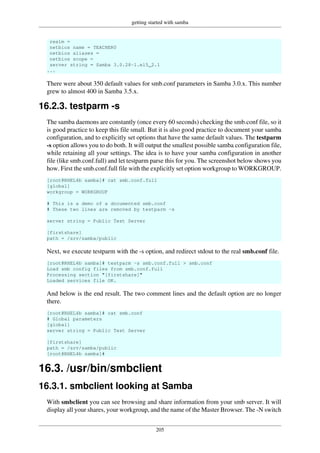 getting started with samba
205
realm =
netbios name = TEACHER0
netbios aliases =
netbios scope =
server string = Samba 3.0.28-1.el5_2.1
...
There were about 350 default values for smb.conf parameters in Samba 3.0.x. This number
grew to almost 400 in Samba 3.5.x.
16.2.3. testparm -s
The samba daemons are constantly (once every 60 seconds) checking the smb.conf file, so it
is good practice to keep this file small. But it is also good practice to document your samba
configuration, and to explicitly set options that have the same default values. The testparm
-s option allows you to do both. It will output the smallest possible samba configuration file,
while retaining all your settings. The idea is to have your samba configuration in another
file (like smb.conf.full) and let testparm parse this for you. The screenshot below shows you
how. First the smb.conf.full file with the explicitly set option workgroup to WORKGROUP.
[root@RHEL4b samba]# cat smb.conf.full
[global]
workgroup = WORKGROUP
# This is a demo of a documented smb.conf
# These two lines are removed by testparm -s
server string = Public Test Server
[firstshare]
path = /srv/samba/public
Next, we execute testparm with the -s option, and redirect stdout to the real smb.conf file.
[root@RHEL4b samba]# testparm -s smb.conf.full > smb.conf
Load smb config files from smb.conf.full
Processing section "[firstshare]"
Loaded services file OK.
And below is the end result. The two comment lines and the default option are no longer
there.
[root@RHEL4b samba]# cat smb.conf
# Global parameters
[global]
server string = Public Test Server
[firstshare]
path = /srv/samba/public
[root@RHEL4b samba]#
16.3. /usr/bin/smbclient
16.3.1. smbclient looking at Samba
With smbclient you can see browsing and share information from your smb server. It will
display all your shares, your workgroup, and the name of the Master Browser. The -N switch
 