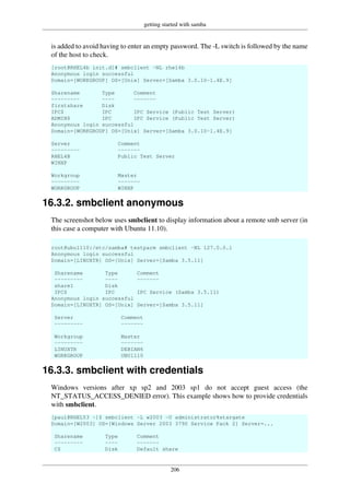 getting started with samba
206
is added to avoid having to enter an empty password. The -L switch is followed by the name
of the host to check.
[root@RHEL4b init.d]# smbclient -NL rhel4b
Anonymous login successful
Domain=[WORKGROUP] OS=[Unix] Server=[Samba 3.0.10-1.4E.9]
Sharename Type Comment
--------- ---- -------
firstshare Disk
IPC$ IPC IPC Service (Public Test Server)
ADMIN$ IPC IPC Service (Public Test Server)
Anonymous login successful
Domain=[WORKGROUP] OS=[Unix] Server=[Samba 3.0.10-1.4E.9]
Server Comment
--------- -------
RHEL4B Public Test Server
WINXP
Workgroup Master
--------- -------
WORKGROUP WINXP
16.3.2. smbclient anonymous
The screenshot below uses smbclient to display information about a remote smb server (in
this case a computer with Ubuntu 11.10).
root@ubu1110:/etc/samba# testparm smbclient -NL 127.0.0.1
Anonymous login successful
Domain=[LINUXTR] OS=[Unix] Server=[Samba 3.5.11]
Sharename Type Comment
--------- ---- -------
share1 Disk
IPC$ IPC IPC Service (Samba 3.5.11)
Anonymous login successful
Domain=[LINUXTR] OS=[Unix] Server=[Samba 3.5.11]
Server Comment
--------- -------
Workgroup Master
--------- -------
LINUXTR DEBIAN6
WORKGROUP UBU1110
16.3.3. smbclient with credentials
Windows versions after xp sp2 and 2003 sp1 do not accept guest access (the
NT_STATUS_ACCESS_DENIED error). This example shows how to provide credentials
with smbclient.
[paul@RHEL53 ~]$ smbclient -L w2003 -U administrator%stargate
Domain=[W2003] OS=[Windows Server 2003 3790 Service Pack 2] Server=...
Sharename Type Comment
--------- ---- -------
C$ Disk Default share
 