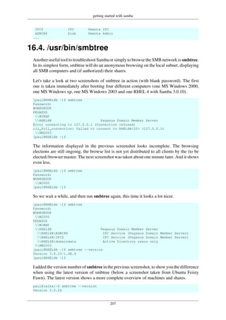getting started with samba
207
IPC$ IPC Remote IPC
ADMIN$ Disk Remote Admin
...
16.4. /usr/bin/smbtree
Another useful tool to troubleshoot Samba or simply to browse the SMB network is smbtree.
In its simplest form, smbtree will do an anonymous browsing on the local subnet. displaying
all SMB computers and (if authorized) their shares.
Let's take a look at two screenshots of smbtree in action (with blank password). The first
one is taken immediately after booting four different computers (one MS Windows 2000,
one MS Windows xp, one MS Windows 2003 and one RHEL 4 with Samba 3.0.10).
[paul@RHEL4b ~]$ smbtree
Password:
WORKGROUP
PEGASUS
WINXP
RHEL4B Pegasus Domain Member Server
Error connecting to 127.0.0.1 (Connection refused)
cli_full_connection: failed to connect to RHEL4B<20> (127.0.0.1)
HM2003
[paul@RHEL4b ~]$
The information displayed in the previous screenshot looks incomplete. The browsing
elections are still ongoing, the browse list is not yet distributed to all clients by the (to be
elected) browser master. The next screenshot was taken about one minute later. And it shows
even less.
[paul@RHEL4b ~]$ smbtree
Password:
WORKGROUP
W2000
[paul@RHEL4b ~]$
So we wait a while, and then run smbtree again, this time it looks a lot nicer.
[paul@RHEL4b ~]$ smbtree
Password:
WORKGROUP
W2000
PEGASUS
WINXP
RHEL4B Pegasus Domain Member Server
RHEL4BADMIN$ IPC Service (Pegasus Domain Member Server)
RHEL4BIPC$ IPC Service (Pegasus Domain Member Server)
RHEL4Bdomaindata Active Directory users only
HM2003
[paul@RHEL4b ~]$ smbtree --version
Version 3.0.10-1.4E.9
[paul@RHEL4b ~]$
I added the version number of smbtree in the previous screenshot, to show you the difference
when using the latest version of smbtree (below a screenshot taken from Ubuntu Feisty
Fawn). The latest version shows a more complete overview of machines and shares.
paul@laika:~$ smbtree --version
Version 3.0.24
 