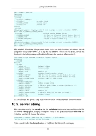 getting started with samba
208
paul@laika:~$ smbtree
Password:
WORKGROUP
W2000
W2000firstshare
W2000C$ Default share
W2000ADMIN$ Remote Admin
W2000IPC$ Remote IPC
PEGASUS
WINXP
cli_rpc_pipe_open: cli_nt_create failed on pipe srvsvc to machine WINXP.
Error was NT_STATUS_ACCESS_DENIED
RHEL4B Pegasus Domain Member Server
RHEL4BADMIN$ IPC Service (Pegasus Domain Member Server)
RHEL4BIPC$ IPC Service (Pegasus Domain Member Server)
RHEL4Bdomaindata Active Directory users only
HM2003
cli_rpc_pipe_open: cli_nt_create failed on pipe srvsvc to machine HM2003.
Error was NT_STATUS_ACCESS_DENIED
paul@laika:~$
The previous screenshot also provides useful errors on why we cannot see shared info on
computers winxp and w2003. Let us try the old smbtree version on our RHEL server, but
this time with Administrator credentials (which are the same on all computers).
[paul@RHEL4b ~]$ smbtree -UAdministrator%Stargate1
WORKGROUP
W2000
PEGASUS
WINXP
WINXPC$ Default share
WINXPADMIN$ Remote Admin
WINXPshare55
WINXPIPC$ Remote IPC
RHEL4B Pegasus Domain Member Server
RHEL4BADMIN$ IPC Service (Pegasus Domain Member Server)
RHEL4BIPC$ IPC Service (Pegasus Domain Member Server)
RHEL4Bdomaindata Active Directory users only
HM2003
HM2003NETLOGON Logon server share
HM2003SYSVOL Logon server share
HM2003WSUSTemp A network share used by Local Publishing ...
HM2003ADMIN$ Remote Admin
HM2003tools
HM2003IPC$ Remote IPC
HM2003WsusContent A network share to be used by Local ...
HM2003C$ Default share
[paul@RHEL4b ~]$
As you can see, this gives a very nice overview of all SMB computers and their shares.
16.5. server string
The comment seen by the net view and the smbclient commands is the default value for
the server string option. Simply adding this value to the global section in smb.conf and
restarting samba will change the option.
[root@RHEL53 samba]# testparm -s 2>/dev/null | grep server
server string = Red Hat Server in Paris
After a short while, the changed option is visible on the Microsoft computers.
 