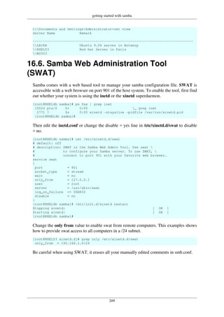 getting started with samba
209
C:Documents and SettingsAdministrator>net view
Server Name Remark
-------------------------------------------------------------------------------
LAIKA Ubuntu 9.04 server in Antwerp
RHEL53 Red Hat Server in Paris
W2003
16.6. Samba Web Administration Tool
(SWAT)
Samba comes with a web based tool to manage your samba configuration file. SWAT is
accessible with a web browser on port 901 of the host system. To enable the tool, first find
out whether your system is using the inetd or the xinetd superdaemon.
[root@RHEL4b samba]# ps fax | grep inet
15026 pts/0 S+ 0:00 _ grep inet
2771 ? Ss 0:00 xinetd -stayalive -pidfile /var/run/xinetd.pid
[root@RHEL4b samba]#
Then edit the inetd.conf or change the disable = yes line in /etc/xinetd.d/swat to disable
= no.
[root@RHEL4b samba]# cat /etc/xinetd.d/swat
# default: off
# description: SWAT is the Samba Web Admin Tool. Use swat 
# to configure your Samba server. To use SWAT, 
# connect to port 901 with your favorite web browser.
service swat
{
port = 901
socket_type = stream
wait = no
only_from = 127.0.0.1
user = root
server = /usr/sbin/swat
log_on_failure += USERID
disable = no
}
[root@RHEL4b samba]# /etc/init.d/xinetd restart
Stopping xinetd: [ OK ]
Starting xinetd: [ OK ]
[root@RHEL4b samba]#
Change the only from value to enable swat from remote computers. This examples shows
how to provide swat access to all computers in a /24 subnet.
[root@RHEL53 xinetd.d]# grep only /etc/xinetd.d/swat
only_from = 192.168.1.0/24
Be careful when using SWAT, it erases all your manually edited comments in smb.conf.
 