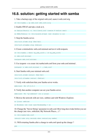 getting started with samba
211
16.8. solution: getting started with samba
1. Take a backup copy of the original smb.conf, name it smb.conf.orig
cd /etc/samba ; cp smb.conf smb.conf.orig
2. Enable SWAT and take a look at it.
on Debian/Ubuntu: vi /etc/inetd.conf (remove # before swat)
on RHEL/Fedora: vi /etc/xinetd.d/swat (set disable to no)
3. Stop the Samba server.
/etc/init.d/smb stop (Red Hat)
/etc/init.d/samba stop (Debian)
4. Create a minimalistic smb.conf.minimal and test it with testparm.
cd /etc/samba ; mkdir my_smb_confs ; cd my_smb_confs
vi smb.conf.minimal
testparm smb.conf.minimal
5. Use tesparm -s to create /etc/samba/smb.conf from your smb.conf.minimal .
testparm -s smb.conf.minimal > ../smb.conf
6. Start Samba with your minimal smb.conf.
/etc/init.d/smb restart (Red Hat)
/etc/init.d/samba restart (Debian)
7. Verify with smbclient that your Samba server works.
smbclient -NL 127.0.0.1
8. Verify that another computer can see your Samba server.
smbclient -NL 'ip-address' (on a Linux)
9. Browse the network with net view, smbtree and with Windows Explorer.
on Linux: smbtree
on Windows: net view (and WindowsKey + e)
10. Change the "Server String" parameter in smb.conf. How long does it take before you see
the change (net view, smbclient, My Network Places,...) ?
vi /etc/samba/smb.conf
(should take only seconds when restarting samba)
11. Will restarting Samba after a change to smb.conf speed up the change ?
yes
 