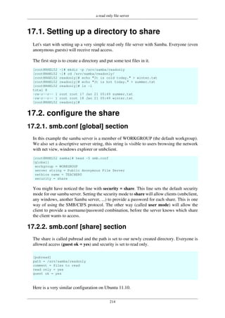 a read only file server
214
17.1. Setting up a directory to share
Let's start with setting up a very simple read only file server with Samba. Everyone (even
anonymous guests) will receive read access.
The first step is to create a directory and put some test files in it.
[root@RHEL52 ~]# mkdir -p /srv/samba/readonly
[root@RHEL52 ~]# cd /srv/samba/readonly/
[root@RHEL52 readonly]# echo "It is cold today." > winter.txt
[root@RHEL52 readonly]# echo "It is hot today." > summer.txt
[root@RHEL52 readonly]# ls -l
total 8
-rw-r--r-- 1 root root 17 Jan 21 05:49 summer.txt
-rw-r--r-- 1 root root 18 Jan 21 05:49 winter.txt
[root@RHEL52 readonly]#
17.2. configure the share
17.2.1. smb.conf [global] section
In this example the samba server is a member of WORKGROUP (the default workgroup).
We also set a descriptive server string, this string is visible to users browsing the network
with net view, windows explorer or smbclient.
[root@RHEL52 samba]# head -5 smb.conf
[global]
workgroup = WORKGROUP
server string = Public Anonymous File Server
netbios name = TEACHER0
security = share
You might have noticed the line with security = share. This line sets the default security
mode for our samba server. Setting the security mode to share will allow clients (smbclient,
any windows, another Samba server, ...) to provide a password for each share. This is one
way of using the SMB/CIFS protocol. The other way (called user mode) will allow the
client to provide a username/password combination, before the server knows which share
the client wants to access.
17.2.2. smb.conf [share] section
The share is called pubread and the path is set to our newly created directory. Everyone is
allowed access (guest ok = yes) and security is set to read only.
[pubread]
path = /srv/samba/readonly
comment = files to read
read only = yes
guest ok = yes
Here is a very similar configuration on Ubuntu 11.10.
 
