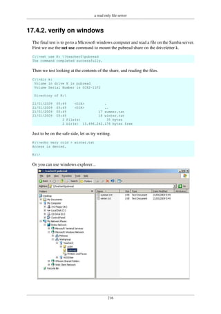 a read only file server
216
17.4.2. verify on windows
The final test is to go to a Microsoft windows computer and read a file on the Samba server.
First we use the net use command to mount the pubread share on the driveletter k.
C:>net use K: teacher0pubread
The command completed successfully.
Then we test looking at the contents of the share, and reading the files.
C:>dir k:
Volume in drive K is pubread
Volume Serial Number is 0C82-11F2
Directory of K:
21/01/2009 05:49 <DIR> .
21/01/2009 05:49 <DIR> ..
21/01/2009 05:49 17 summer.txt
21/01/2009 05:49 18 winter.txt
2 File(s) 35 bytes
2 Dir(s) 13.496.242.176 bytes free
Just to be on the safe side, let us try writing.
K:>echo very cold > winter.txt
Access is denied.
K:>
Or you can use windows explorer...
 