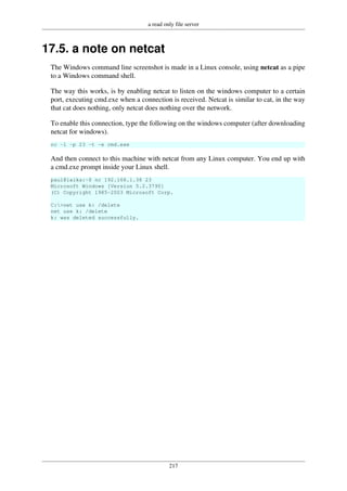 a read only file server
217
17.5. a note on netcat
The Windows command line screenshot is made in a Linux console, using netcat as a pipe
to a Windows command shell.
The way this works, is by enabling netcat to listen on the windows computer to a certain
port, executing cmd.exe when a connection is received. Netcat is similar to cat, in the way
that cat does nothing, only netcat does nothing over the network.
To enable this connection, type the following on the windows computer (after downloading
netcat for windows).
nc -l -p 23 -t -e cmd.exe
And then connect to this machine with netcat from any Linux computer. You end up with
a cmd.exe prompt inside your Linux shell.
paul@laika:~$ nc 192.168.1.38 23
Microsoft Windows [Version 5.2.3790]
(C) Copyright 1985-2003 Microsoft Corp.
C:>net use k: /delete
net use k: /delete
k: was deleted successfully.
 
