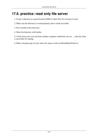 a read only file server
218
17.6. practice: read only file server
1. Create a directory in a good location (FHS) to share files for everyone to read.
2. Make sure the directory is owned properly and is world accessible.
3. Put a textfile in this directory.
4. Share the directory with Samba.
5. Verify from your own and from another computer (smbclient, net use, ...) that the share
is accessible for reading.
6. Make a backup copy of your smb.conf, name it smb.conf.ReadOnlyFileServer.
 