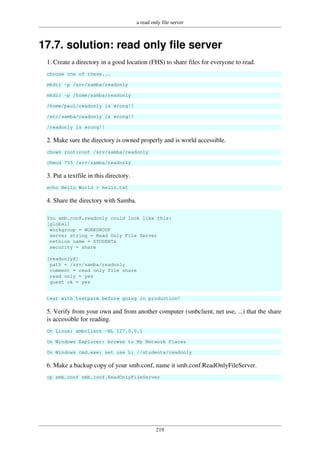 a read only file server
219
17.7. solution: read only file server
1. Create a directory in a good location (FHS) to share files for everyone to read.
choose one of these...
mkdir -p /srv/samba/readonly
mkdir -p /home/samba/readonly
/home/paul/readonly is wrong!!
/etc/samba/readonly is wrong!!
/readonly is wrong!!
2. Make sure the directory is owned properly and is world accessible.
chown root:root /srv/samba/readonly
chmod 755 /srv/samba/readonly
3. Put a textfile in this directory.
echo Hello World > hello.txt
4. Share the directory with Samba.
You smb.conf.readonly could look like this:
[global]
workgroup = WORKGROUP
server string = Read Only File Server
netbios name = STUDENTx
security = share
[readonlyX]
path = /srv/samba/readonly
comment = read only file share
read only = yes
guest ok = yes
test with testparm before going in production!
5. Verify from your own and from another computer (smbclient, net use, ...) that the share
is accessible for reading.
On Linux: smbclient -NL 127.0.0.1
On Windows Explorer: browse to My Network Places
On Windows cmd.exe: net use L: //studentx/readonly
6. Make a backup copy of your smb.conf, name it smb.conf.ReadOnlyFileServer.
cp smb.conf smb.conf.ReadOnlyFileServer
 