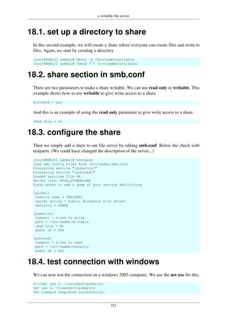 a writable file server
221
18.1. set up a directory to share
In this second example, we will create a share where everyone can create files and write to
files. Again, we start by creating a directory
[root@RHEL52 samba]# mkdir -p /srv/samba/writable
[root@RHEL52 samba]# chmod 777 /srv/samba/writable/
18.2. share section in smb.conf
There are two parameters to make a share writable. We can use read only or writable. This
example shows how to use writable to give write access to a share.
writable = yes
And this is an example of using the read only parameter to give write access to a share.
read only = no
18.3. configure the share
Then we simply add a share to our file server by editing smb.conf. Below the check with
testparm. (We could have changed the description of the server...)
[root@RHEL52 samba]# testparm
Load smb config files from /etc/samba/smb.conf
Processing section "[pubwrite]"
Processing section "[pubread]"
Loaded services file OK.
Server role: ROLE_STANDALONE
Press enter to see a dump of your service definitions
[global]
netbios name = TEACHER0
server string = Public Anonymous File Server
security = SHARE
[pubwrite]
comment = files to write
path = /srv/samba/writable
read only = No
guest ok = Yes
[pubread]
comment = files to read
path = /srv/samba/readonly
guest ok = Yes
18.4. test connection with windows
We can now test the connection on a windows 2003 computer. We use the net use for this.
C:>net use L: teacher0pubwrite
net use L: teacher0pubwrite
The command completed successfully.
 