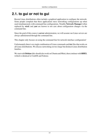 interface configuration
15
2.1. to gui or not to gui
Recent Linux distributions often include a graphical application to configure the network.
Some people complain that these applications mess networking configurations up when
used simultaneously with command line configurations. Notably Network Manager (often
replaced by wicd) and yast are known to not care about configuration changes via the
command line.
Since the goal of this course is server administration, we will assume our Linux servers are
always administered through the command line.
This chapter only focuses on using the command line for network interface configuration!
Unfortunately there is no single combination of Linux commands and /etc files that works on
all Linux distributions. We discuss networking on two (large but distinct) Linux distribution
families.
We start with Debian (this should also work on Ubuntu and Mint), then continue with RHEL
(which is identical to CentOS and Fedora).
 