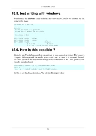 a writable file server
222
18.5. test writing with windows
We mounted the pubwrite share on the L: drive in windows. Below we test that we can
write to this share.
L:>echo hoi > hoi.txt
L:>dir
Volume in drive L is pubwrite
Volume Serial Number is 0C82-272A
Directory of L:
21/01/2009 06:11 <DIR> .
21/01/2009 06:11 <DIR> ..
21/01/2009 06:16 6 hoi.txt
1 File(s) 6 bytes
2 Dir(s) 13.496.238.080 bytes free
18.6. How is this possible ?
Linux (or any Unix) always needs a user account to gain access to a system. The windows
computer did not provide the samba server with a user account or a password. Instead,
the Linux owner of the files created through this writable share is the Linux guest account
(usually named nobody).
[root@RHEL52 samba]# ls -l /srv/samba/writable/
total 4
-rwxr--r-- 1 nobody nobody 6 Jan 21 06:16 hoi.txt
So this is not the cleanest solution. We will need to improve this.
 