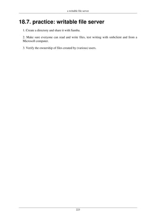 a writable file server
223
18.7. practice: writable file server
1. Create a directory and share it with Samba.
2. Make sure everyone can read and write files, test writing with smbclient and from a
Microsoft computer.
3. Verify the ownership of files created by (various) users.
 