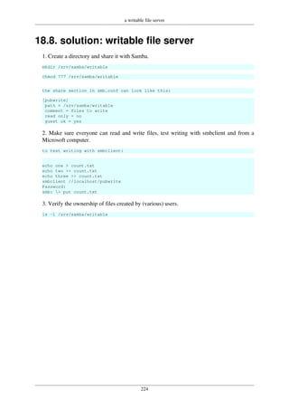 a writable file server
224
18.8. solution: writable file server
1. Create a directory and share it with Samba.
mkdir /srv/samba/writable
chmod 777 /srv/samba/writable
the share section in smb.conf can look like this:
[pubwrite]
path = /srv/samba/writable
comment = files to write
read only = no
guest ok = yes
2. Make sure everyone can read and write files, test writing with smbclient and from a
Microsoft computer.
to test writing with smbclient:
echo one > count.txt
echo two >> count.txt
echo three >> count.txt
smbclient //localhost/pubwrite
Password:
smb: > put count.txt
3. Verify the ownership of files created by (various) users.
ls -l /srv/samba/writable
 