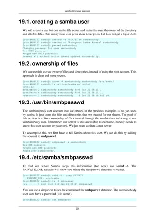 samba first user account
226
19.1. creating a samba user
We will create a user for our samba file server and make this user the owner of the directory
and all of its files. This anonymous user gets a clear description, but does not get a login shell.
[root@RHEL52 samba]# useradd -s /bin/false sambanobody
[root@RHEL52 samba]# usermod -c "Anonymous Samba Access" sambanobody
[root@RHEL52 samba]# passwd sambanobody
Changing password for user sambanobody.
New UNIX password:
Retype new UNIX password:
passwd: all authentication tokens updated successfully.
19.2. ownership of files
We can use this user as owner of files and directories, instead of using the root account. This
approach is clear and more secure.
[root@RHEL52 samba]# chown -R sambanobody:sambanobody /srv/samba/
[root@RHEL52 samba]# ls -al /srv/samba/writable/
total 12
drwxrwxrwx 2 sambanobody sambanobody 4096 Jan 21 06:11 .
drwxr-xr-x 6 sambanobody sambanobody 4096 Jan 21 06:11 ..
-rwxr--r-- 1 sambanobody sambanobody 6 Jan 21 06:16 hoi.txt
19.3. /usr/bin/smbpasswd
The sambanobody user account that we created in the previous examples is not yet used
by samba. It just owns the files and directories that we created for our shares. The goal of
this section is to force ownership of files created through the samba share to belong to our
sambanobody user. Remember, our server is still accessible to everyone, nobody needs to
know this user account or password. We just want a clean Linux server.
To accomplish this, we first have to tell Samba about this user. We can do this by adding
the account to smbpasswd.
[root@RHEL52 samba]# smbpasswd -a sambanobody
New SMB password:
Retype new SMB password:
Added user sambanobody.
19.4. /etc/samba/smbpasswd
To find out where Samba keeps this information (for now), use smbd -b. The
PRIVATE_DIR variable will show you where the smbpasswd database is located.
[root@RHEL52 samba]# smbd -b | grep PRIVATE
PRIVATE_DIR: /etc/samba
[root@RHEL52 samba]# ls -l smbpasswd
-rw------- 1 root root 110 Jan 21 06:19 smbpasswd
You can use a simple cat to see the contents of the smbpasswd database. The sambanobody
user does have a password (it is secret).
[root@RHEL52 samba]# cat smbpasswd
 