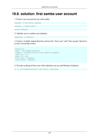 samba first user account
229
19.8. solution: first samba user account
1. Create a user account for use with samba.
useradd -s /bin/false smbguest
usermod -c 'samba guest'
passwd smbguest
2. Add this user to samba's user database.
smbpasswd -a smbguest
3. Create a writable shared directory and use the "force user" and "force group" directives
to force ownership of files.
[userwrite]
path = /srv/samba/userwrite
comment = everyone writes files owned by smbguest
read only = no
guest ok = yes
force user = smbguest
force group = smbguest
4. Test the working of force user with smbclient, net use and Windows Explorer.
ls -l /srv/samba/userwrite (and verify ownership)
 