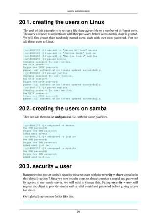 samba authentication
231
20.1. creating the users on Linux
The goal of this example is to set up a file share accessible to a number of different users.
The users will need to authenticate with their password before access to this share is granted.
We will first create three randomly named users, each with their own password. First we
add these users to Linux.
[root@RHEL52 ~]# useradd -c "Serena Williams" serena
[root@RHEL52 ~]# useradd -c "Justine Henin" justine
[root@RHEL52 ~]# useradd -c "Martina Hingis" martina
[root@RHEL52 ~]# passwd serena
Changing password for user serena.
New UNIX password:
Retype new UNIX password:
passwd: all authentication tokens updated successfully.
[root@RHEL52 ~]# passwd justine
Changing password for user justine.
New UNIX password:
Retype new UNIX password:
passwd: all authentication tokens updated successfully.
[root@RHEL52 ~]# passwd martina
Changing password for user martina.
New UNIX password:
Retype new UNIX password:
passwd: all authentication tokens updated successfully.
20.2. creating the users on samba
Then we add them to the smbpasswd file, with the same password.
[root@RHEL52 ~]# smbpasswd -a serena
New SMB password:
Retype new SMB password:
Added user serena.
[root@RHEL52 ~]# smbpasswd -a justine
New SMB password:
Retype new SMB password:
Added user justine.
[root@RHEL52 ~]# smbpasswd -a martina
New SMB password:
Retype new SMB password:
Added user martina.
20.3. security = user
Remember that we set samba's security mode to share with the security = share directive in
the [global] section ? Since we now require users to always provide a userid and password
for access to our samba server, we will need to change this. Setting security = user will
require the client to provide samba with a valid userid and password before giving access
to a share.
Our [global] section now looks like this.
 