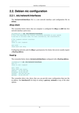 interface configuration
16
2.2. Debian nic configuration
2.2.1. /etc/network/interfaces
The /etc/network/interfaces file is a core network interface card configuration file on
debian.
dhcp client
The screenshot below shows that our computer is configured for dhcp on eth0 (the first
network interface card or nic).
paul@debian8:~$ cat /etc/network/interfaces
# This file describes the network interfaces available on your system
# and how to activate them. For more information, see interfaces(5).
# The loopback network interface
auto lo
iface lo inet loopback
auto eth0
iface eth0 inet dhcp
Configuring network cards for dhcp is good practice for clients, but servers usually require
a fixed ip address.
fixed ip
The screenshot below shows /etc/network/interfaces configured with a fixed ip address.
root@debian7~# cat /etc/network/interfaces
auto lo
iface lo inet loopback
auto eth0
iface eth0 inet static
address 10.42.189.198
broadcast 10.42.189.207
netmask 255.255.255.240
gateway 10.42.189.193
The screenshot above also shows that you can provide more configuration than just the
ip address. See interfaces(5) for help on setting a gateway, netmask or any of the other
options.
 
