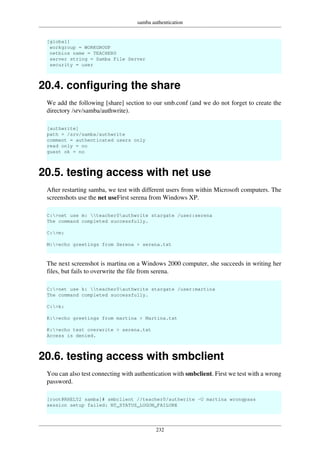 samba authentication
232
[global]
workgroup = WORKGROUP
netbios name = TEACHER0
server string = Samba File Server
security = user
20.4. configuring the share
We add the following [share] section to our smb.conf (and we do not forget to create the
directory /srv/samba/authwrite).
[authwrite]
path = /srv/samba/authwrite
comment = authenticated users only
read only = no
guest ok = no
20.5. testing access with net use
After restarting samba, we test with different users from within Microsoft computers. The
screenshots use the net useFirst serena from Windows XP.
C:>net use m: teacher0authwrite stargate /user:serena
The command completed successfully.
C:>m:
M:>echo greetings from Serena > serena.txt
The next screenshot is martina on a Windows 2000 computer, she succeeds in writing her
files, but fails to overwrite the file from serena.
C:>net use k: teacher0authwrite stargate /user:martina
The command completed successfully.
C:>k:
K:>echo greetings from martina > Martina.txt
K:>echo test overwrite > serena.txt
Access is denied.
20.6. testing access with smbclient
You can also test connecting with authentication with smbclient. First we test with a wrong
password.
[root@RHEL52 samba]# smbclient //teacher0/authwrite -U martina wrongpass
session setup failed: NT_STATUS_LOGON_FAILURE
 