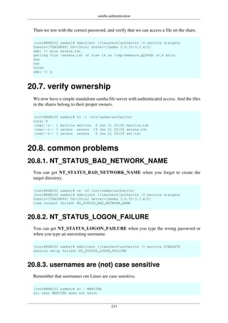 samba authentication
233
Then we test with the correct password, and verify that we can access a file on the share.
[root@RHEL52 samba]# smbclient //teacher0/authwrite -U martina stargate
Domain=[TEACHER0] OS=[Unix] Server=[Samba 3.0.33-3.7.el5]
smb: > more serena.txt
getting file serena.txt of size 14 as /tmp/smbmore.QQfmSN (6.8 kb/s)
one
two
three
smb: > q
20.7. verify ownership
We now have a simple standalone samba file server with authenticated access. And the files
in the shares belong to their proper owners.
[root@RHEL52 samba]# ls -l /srv/samba/authwrite/
total 8
-rwxr--r-- 1 martina martina 0 Jan 21 20:06 martina.txt
-rwxr--r-- 1 serena serena 14 Jan 21 20:06 serena.txt
-rwxr--r-- 1 serena serena 6 Jan 21 20:09 ser.txt
20.8. common problems
20.8.1. NT_STATUS_BAD_NETWORK_NAME
You can get NT_STATUS_BAD_NETWORK_NAME when you forget to create the
target directory.
[root@RHEL52 samba]# rm -rf /srv/samba/authwrite/
[root@RHEL52 samba]# smbclient //teacher0/authwrite -U martina stargate
Domain=[TEACHER0] OS=[Unix] Server=[Samba 3.0.33-3.7.el5]
tree connect failed: NT_STATUS_BAD_NETWORK_NAME
20.8.2. NT_STATUS_LOGON_FAILURE
You can get NT_STATUS_LOGON_FAILURE when you type the wrong password or
when you type an unexisting username.
[root@RHEL52 samba]# smbclient //teacher0/authwrite -U martina STARGATE
session setup failed: NT_STATUS_LOGON_FAILURE
20.8.3. usernames are (not) case sensitive
Remember that usernames om Linux are case sensitive.
[root@RHEL52 samba]# su - MARTINA
su: user MARTINA does not exist
 