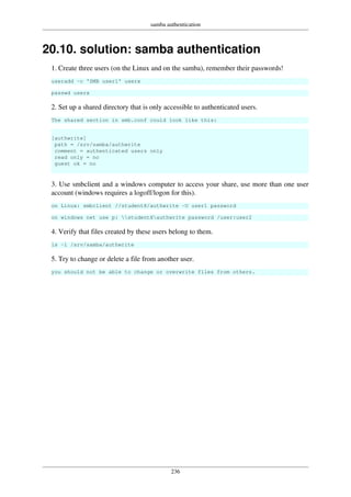 samba authentication
236
20.10. solution: samba authentication
1. Create three users (on the Linux and on the samba), remember their passwords!
useradd -c 'SMB user1' userx
passwd userx
2. Set up a shared directory that is only accessible to authenticated users.
The shared section in smb.conf could look like this:
[authwrite]
path = /srv/samba/authwrite
comment = authenticated users only
read only = no
guest ok = no
3. Use smbclient and a windows computer to access your share, use more than one user
account (windows requires a logoff/logon for this).
on Linux: smbclient //studentX/authwrite -U user1 password
on windows net use p: studentXauthwrite password /user:user2
4. Verify that files created by these users belong to them.
ls -l /srv/samba/authwrite
5. Try to change or delete a file from another user.
you should not be able to change or overwrite files from others.
 