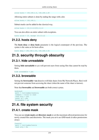 samba securing shares
239
allow hosts = 192.168.1.5, 192.168.1.40
Allowing entire subnets is done by ending the range with a dot.
allow hosts = 192.168.1.
Subnet masks can be added in the classical way.
allow hosts = 10.0.0.0/255.0.0.0
You can also allow an entire subnet with exceptions.
hosts allow = 10. except 10.0.0.12
21.2.2. hosts deny
The hosts deny or deny hosts parameter is the logical counterpart of the previous. The
syntax is the same as for hosts allow.
hosts deny = 192.168.1.55, 192.168.1.56
21.3. security through obscurity
21.3.1. hide unreadable
Setting hide unreadable to yes will prevent users from seeing files that cannot be read by
them.
hide unreadable = yes
21.3.2. browsable
Setting the browseable = no directive will hide shares from My Network Places. But it will
not prevent someone from accessing the share (when the name of the share is known).
Note that browsable and browseable are both correct syntax.
[pubread]
path = /srv/samba/readonly
comment = files to read
read only = yes
guest ok = yes
browseable = no
21.4. file system security
21.4.1. create mask
You can use create mask and directory mask to set the maximum allowed permissions for
newly created files and directories. The mask you set is an AND mask (it takes permissions
away).
[tennis]
path = /srv/samba/tennis
read only = No
 