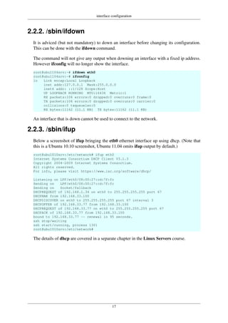 interface configuration
17
2.2.2. /sbin/ifdown
It is adviced (but not mandatory) to down an interface before changing its configuration.
This can be done with the ifdown command.
The command will not give any output when downing an interface with a fixed ip address.
However ifconfig will no longer show the interface.
root@ubu1104srv:~# ifdown eth0
root@ubu1104srv:~# ifconfig
lo Link encap:Local Loopback
inet addr:127.0.0.1 Mask:255.0.0.0
inet6 addr: ::1/128 Scope:Host
UP LOOPBACK RUNNING MTU:16436 Metric:1
RX packets:106 errors:0 dropped:0 overruns:0 frame:0
TX packets:106 errors:0 dropped:0 overruns:0 carrier:0
collisions:0 txqueuelen:0
RX bytes:11162 (11.1 KB) TX bytes:11162 (11.1 KB)
An interface that is down cannot be used to connect to the network.
2.2.3. /sbin/ifup
Below a screenshot of ifup bringing the eth0 ethernet interface up using dhcp. (Note that
this is a Ubuntu 10.10 screenshot, Ubuntu 11.04 omits ifup output by default.)
root@ubu1010srv:/etc/network# ifup eth0
Internet Systems Consortium DHCP Client V3.1.3
Copyright 2004-2009 Internet Systems Consortium.
All rights reserved.
For info, please visit https://www.isc.org/software/dhcp/
Listening on LPF/eth0/08:00:27:cd:7f:fc
Sending on LPF/eth0/08:00:27:cd:7f:fc
Sending on Socket/fallback
DHCPREQUEST of 192.168.1.34 on eth0 to 255.255.255.255 port 67
DHCPNAK from 192.168.33.100
DHCPDISCOVER on eth0 to 255.255.255.255 port 67 interval 3
DHCPOFFER of 192.168.33.77 from 192.168.33.100
DHCPREQUEST of 192.168.33.77 on eth0 to 255.255.255.255 port 67
DHCPACK of 192.168.33.77 from 192.168.33.100
bound to 192.168.33.77 -- renewal in 95 seconds.
ssh stop/waiting
ssh start/running, process 1301
root@ubu1010srv:/etc/network#
The details of dhcp are covered in a separate chapter in the Linux Servers course.
 