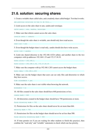 samba securing shares
242
21.6. solution: securing shares
1. Create a writable share called sales, and a readonly share called budget. Test that it works.
see previous solutions on how to do this...
2. Limit access to the sales share to ann, sandra and veronique.
valid users = ann, sandra, veronique
3. Make sure that roberto cannot access the sales share.
invalid users = roberto
4. Even though the sales share is writable, ann should only have read access.
read list = ann
5. Even though the budget share is read only, sandra should also have write access.
write list = sandra
6. Limit one shared directory to the 192.168.1.0/24 subnet, and another share to the two
computers with ip-addresses 192.168.1.33 and 172.17.18.19.
hosts allow = 192.168.1.
hosts allow = 192.168.1.33, 172.17.18.19
7. Make sure the computer with ip 192.168.1.203 cannot access the budget share.
hosts deny = 192.168.1.203
8. Make sure (on the budget share) that users can see only files and directories to which
they have access.
hide unreadable = yes
9. Make sure the sales share is not visible when browsing the network.
browsable = no
10. All files created in the sales share should have 640 permissions or less.
create mask = 640
11. All directories created in the budget share should have 750 permissions or more.
force directory mode = 750
12. Permissions for files on the sales share should never be set more than 664.
security mask = 750
13. Permissions for files on the budget share should never be set less than 500.
force security directory mask = 500
14. If time permits (or if you are waiting for other students to finish this practice), then
combine the "read only" and "writable" statements to check which one has priority.
 