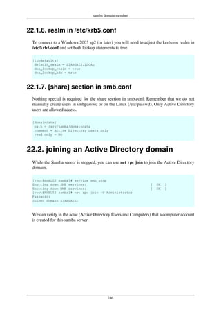 samba domain member
246
22.1.6. realm in /etc/krb5.conf
To connect to a Windows 2003 sp2 (or later) you will need to adjust the kerberos realm in
/etc/krb5.conf and set both lookup statements to true.
[libdefaults]
default_realm = STARGATE.LOCAL
dns_lookup_realm = true
dns_lookup_kdc = true
22.1.7. [share] section in smb.conf
Nothing special is required for the share section in smb.conf. Remember that we do not
manually create users in smbpasswd or on the Linux (/etc/passwd). Only Active Directory
users are allowed access.
[domaindata]
path = /srv/samba/domaindata
comment = Active Directory users only
read only = No
22.2. joining an Active Directory domain
While the Samba server is stopped, you can use net rpc join to join the Active Directory
domain.
[root@RHEL52 samba]# service smb stop
Shutting down SMB services: [ OK ]
Shutting down NMB services: [ OK ]
[root@RHEL52 samba]# net rpc join -U Administrator
Password:
Joined domain STARGATE.
We can verify in the aduc (Active Directory Users and Computers) that a computer account
is created for this samba server.
 