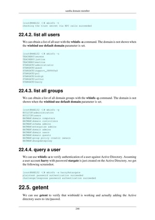 samba domain member
248
[root@RHEL52 ~]# wbinfo -t
checking the trust secret via RPC calls succeeded
22.4.2. list all users
We can obtain a list of all user with the wbinfo -u command. The domain is not shown when
the winbind use default domain parameter is set.
[root@RHEL52 ~]# wbinfo -u
TEACHER0serena
TEACHER0justine
TEACHER0martina
STARGATEadministrator
STARGATEguest
STARGATEsupport_388945a0
STARGATEpol
STARGATEkrbtgt
STARGATEarthur
STARGATEharry
22.4.3. list all groups
We can obtain a list of all domain groups with the wbinfo -g command. The domain is not
shown when the winbind use default domain parameter is set.
[root@RHEL52 ~]# wbinfo -g
BUILTINadministrators
BUILTINusers
BATMANdomain computers
BATMANdomain controllers
BATMANschema admins
BATMANenterprise admins
BATMANdomain admins
BATMANdomain users
BATMANdomain guests
BATMANgroup policy creator owners
BATMANdnsupdateproxy
22.4.4. query a user
We can use wbinfo -a to verify authentication of a user against Active Directory. Assuming
a user account harry with password stargate is just created on the Active Directory, we get
the following screenshot.
[root@RHEL52 ~]# wbinfo -a harry%stargate
plaintext password authentication succeeded
challenge/response password authentication succeeded
22.5. getent
We can use getent to verify that winbindd is working and actually adding the Active
directory users to /etc/passwd.
 