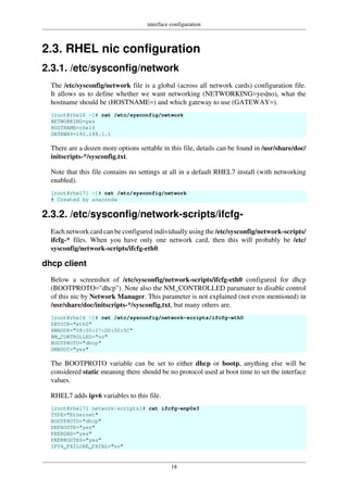 interface configuration
18
2.3. RHEL nic configuration
2.3.1. /etc/sysconfig/network
The /etc/sysconfig/network file is a global (across all network cards) configuration file.
It allows us to define whether we want networking (NETWORKING=yes|no), what the
hostname should be (HOSTNAME=) and which gateway to use (GATEWAY=).
[root@rhel6 ~]# cat /etc/sysconfig/network
NETWORKING=yes
HOSTNAME=rhel6
GATEWAY=192.168.1.1
There are a dozen more options settable in this file, details can be found in /usr/share/doc/
initscripts-*/sysconfig.txt.
Note that this file contains no settings at all in a default RHEL7 install (with networking
enabled).
[root@rhel71 ~]# cat /etc/sysconfig/network
# Created by anaconda
2.3.2. /etc/sysconfig/network-scripts/ifcfg-
Each network card can be configured individually using the /etc/sysconfig/network-scripts/
ifcfg-* files. When you have only one network card, then this will probably be /etc/
sysconfig/network-scripts/ifcfg-eth0.
dhcp client
Below a screenshot of /etc/sysconfig/network-scripts/ifcfg-eth0 configured for dhcp
(BOOTPROTO="dhcp"). Note also the NM_CONTROLLED paramater to disable control
of this nic by Network Manager. This parameter is not explained (not even mentioned) in
/usr/share/doc/initscripts-*/sysconfig.txt, but many others are.
[root@rhel6 ~]# cat /etc/sysconfig/network-scripts/ifcfg-eth0
DEVICE="eth0"
HWADDR="08:00:27:DD:0D:5C"
NM_CONTROLLED="no"
BOOTPROTO="dhcp"
ONBOOT="yes"
The BOOTPROTO variable can be set to either dhcp or bootp, anything else will be
considered static meaning there should be no protocol used at boot time to set the interface
values.
RHEL7 adds ipv6 variables to this file.
[root@rhel71 network-scripts]# cat ifcfg-enp0s3
TYPE="Ethernet"
BOOTPROTO="dhcp"
DEFROUTE="yes"
PEERDNS="yes"
PEERROUTES="yes"
IPV4_FAILURE_FATAL="no"
 