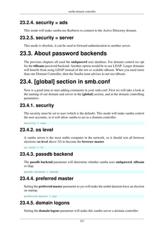 samba domain controller
253
23.2.4. security = ads
This mode will make samba use Kerberos to connect to the Active Directory domain.
23.2.5. security = server
This mode is obsolete, it can be used to forward authentication to another server.
23.3. About password backends
The previous chapters all used the smbpasswd user database. For domain control we opt
for the tdbsam password backend. Another option would be to use LDAP. Larger domains
will benefit from using LDAP instead of the not so scalable tdbsam. When you need more
than one Domain Controller, then the Samba team advises to not use tdbsam.
23.4. [global] section in smb.conf
Now is a good time to start adding comments in your smb.conf. First we will take a look at
the naming of our domain and server in the [global] section, and at the domain controlling
parameters.
23.4.1. security
The security must be set to user (which is the default). This mode will make samba control
the user accounts, so it will allow samba to act as a domain controller.
security = user
23.4.2. os level
A samba server is the most stable computer in the network, so it should win all browser
elections (os level above 32) to become the browser master
os level = 33
23.4.3. passdb backend
The passdb backend parameter will determine whether samba uses smbpasswd, tdbsam
or ldap.
passdb backend = tdbsam
23.4.4. preferred master
Setting the preferred master parameter to yes will make the nmbd daemon force an election
on startup.
preferred master = yes
23.4.5. domain logons
Setting the domain logons parameter will make this samba server a domain controller.
 