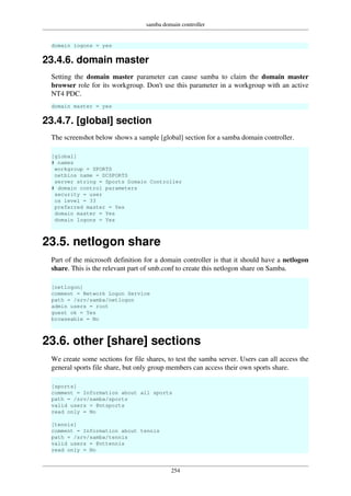 samba domain controller
254
domain logons = yes
23.4.6. domain master
Setting the domain master parameter can cause samba to claim the domain master
browser role for its workgroup. Don't use this parameter in a workgroup with an active
NT4 PDC.
domain master = yes
23.4.7. [global] section
The screenshot below shows a sample [global] section for a samba domain controller.
[global]
# names
workgroup = SPORTS
netbios name = DCSPORTS
server string = Sports Domain Controller
# domain control parameters
security = user
os level = 33
preferred master = Yes
domain master = Yes
domain logons = Yes
23.5. netlogon share
Part of the microsoft definition for a domain controller is that it should have a netlogon
share. This is the relevant part of smb.conf to create this netlogon share on Samba.
[netlogon]
comment = Network Logon Service
path = /srv/samba/netlogon
admin users = root
guest ok = Yes
browseable = No
23.6. other [share] sections
We create some sections for file shares, to test the samba server. Users can all access the
general sports file share, but only group members can access their own sports share.
[sports]
comment = Information about all sports
path = /srv/samba/sports
valid users = @ntsports
read only = No
[tennis]
comment = Information about tennis
path = /srv/samba/tennis
valid users = @nttennis
read only = No
 