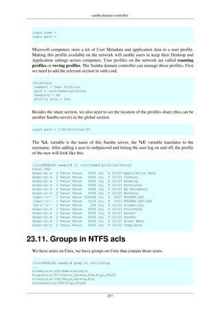 samba domain controller
257
logon home =
logon path =
Microsoft computers store a lot of User Metadata and application data in a user profile.
Making this profile available on the network will enable users to keep their Desktop and
Application settings across computers. User profiles on the network are called roaming
profiles or roving profiles. The Samba domain controller can manage these profiles. First
we need to add the relevant section in smb.conf.
[Profiles]
comment = User Profiles
path = /srv/samba/profiles
readonly = No
profile acls = Yes
Besides the share section, we also need to set the location of the profiles share (this can be
another Samba server) in the global section.
logon path = %LProfiles%U
The %L variable is the name of this Samba server, the %U variable translates to the
username. After adding a user to smbpasswd and letting the user log on and off, the profile
of the user will look like this.
[root@RHEL4b samba]# ll /srv/samba/profiles/Venus/
total 568
drwxr-xr-x 4 Venus Venus 4096 Jul 5 10:03 Application Data
drwxr-xr-x 2 Venus Venus 4096 Jul 5 10:03 Cookies
drwxr-xr-x 3 Venus Venus 4096 Jul 5 10:03 Desktop
drwxr-xr-x 3 Venus Venus 4096 Jul 5 10:03 Favorites
drwxr-xr-x 4 Venus Venus 4096 Jul 5 10:03 My Documents
drwxr-xr-x 2 Venus Venus 4096 Jul 5 10:03 NetHood
-rwxr--r-- 1 Venus Venus 524288 Jul 5 2007 NTUSER.DAT
-rwxr--r-- 1 Venus Venus 1024 Jul 5 2007 NTUSER.DAT.LOG
-rw-r--r-- 1 Venus Venus 268 Jul 5 10:03 ntuser.ini
drwxr-xr-x 2 Venus Venus 4096 Jul 5 10:03 PrintHood
drwxr-xr-x 2 Venus Venus 4096 Jul 5 10:03 Recent
drwxr-xr-x 2 Venus Venus 4096 Jul 5 10:03 SendTo
drwxr-xr-x 3 Venus Venus 4096 Jul 5 10:03 Start Menu
drwxr-xr-x 2 Venus Venus 4096 Jul 5 10:03 Templates
23.11. Groups in NTFS acls
We have users on Unix, we have groups on Unix that contain those users.
[root@RHEL4b samba]# grep nt /etc/group
...
ntadmins:x:506:Administrator
ntsports:x:507:Venus,Serena,Kim,Figo,Pfaff
nttennis:x:508:Venus,Serena,Kim
ntfootball:x:509:Figo,Pfaff
 