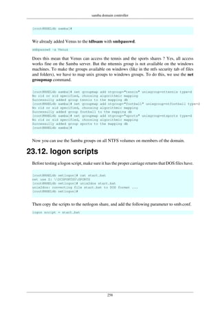 samba domain controller
258
[root@RHEL4b samba]#
We already added Venus to the tdbsam with smbpasswd.
smbpasswd -a Venus
Does this mean that Venus can access the tennis and the sports shares ? Yes, all access
works fine on the Samba server. But the nttennis group is not available on the windows
machines. To make the groups available on windows (like in the ntfs security tab of files
and folders), we have to map unix groups to windows groups. To do this, we use the net
groupmap command.
[root@RHEL4b samba]# net groupmap add ntgroup="tennis" unixgroup=nttennis type=d
No rid or sid specified, choosing algorithmic mapping
Successully added group tennis to the mapping db
[root@RHEL4b samba]# net groupmap add ntgroup="football" unixgroup=ntfootball type=d
No rid or sid specified, choosing algorithmic mapping
Successully added group football to the mapping db
[root@RHEL4b samba]# net groupmap add ntgroup="sports" unixgroup=ntsports type=d
No rid or sid specified, choosing algorithmic mapping
Successully added group sports to the mapping db
[root@RHEL4b samba]#
Now you can use the Samba groups on all NTFS volumes on members of the domain.
23.12. logon scripts
Before testing a logon script, make sure it has the proper carriage returns that DOS files have.
[root@RHEL4b netlogon]# cat start.bat
net use Z: DCSPORTS0SPORTS
[root@RHEL4b netlogon]# unix2dos start.bat
unix2dos: converting file start.bat to DOS format ...
[root@RHEL4b netlogon]#
Then copy the scripts to the netlogon share, and add the following parameter to smb.conf.
logon script = start.bat
 