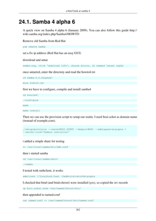 a brief look at samba 4
262
24.1. Samba 4 alpha 6
A quick view on Samba 4 alpha 6 (January 2009). You can also follow this guide http://
wiki.samba.org/index.php/Samba4/HOWTO
Remove old Samba from Red Hat
yum remove samba
set a fix ip address (Red Hat has an easy GUI)
download and untar
samba.org, click 'download info', choose mirror, dl samba4 latest alpha
once untarred, enter the directory and read the howto4.txt
cd samba-4.0.0alpha6/
more howto4.txt
first we have to configure, compile and install samba4
cd source4/
./configure
make
make install
Then we can use the provision script to setup our realm. I used booi.schot as domain name
(instead of example.com).
./setup/provision --realm=BOOI.SCHOT --domain=BOOI --adminpass=stargate 
--server-role='domain controller'
i added a simple share for testing
vi /usr/local/samba/etc/smb.conf
then i started samba
cd /usr/local/samba/sbin/
./samba
I tested with smbclient, it works
smbclient //localhost/test -Uadministrator%stargate
I checked that bind (and bind-chroot) were installed (yes), so copied the srv records
cp booi.schot.zone /var/named/chroot/etc/
then appended to named.conf
cat named.conf >> /var/named/chroot/etc/named.conf
 