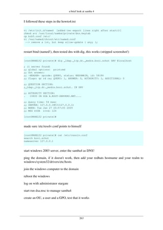 a brief look at samba 4
263
I followed these steps in the howto4.txt
vi /etc/init.d/named [added two export lines right after start()]
chmod a+r /usr/local/samba/private/dns.keytab
cp krb5.conf /etc/
vi /var/named/chroot/etc/named.conf
--> remove a lot, but keep allow-update { any; };
restart bind (named!), then tested dns with dig, this works (stripped screenshot!)
[root@RHEL52 private]# dig _ldap._tcp.dc._msdcs.booi.schot SRV @localhost
; (1 server found)
;; global options: printcmd
;; Got answer:
;; -HEADER- opcode: QUERY, status: NXDOMAIN, id: 58186
;; flags: qr rd ra; QUERY: 1, ANSWER: 0, AUTHORITY: 1, ADDITIONAL: 0
;; QUESTION SECTION:
;_ldap._tcp.dc._msdcs.booi.schot. IN SRV
;; AUTHORITY SECTION:
. 10800 IN SOA A.ROOT-SERVERS.NET....
;; Query time: 54 msec
;; SERVER: 127.0.0.1#53(127.0.0.1)
;; WHEN: Tue Jan 27 20:57:05 2009
;; MSG SIZE rcvd: 124
[root@RHEL52 private]#
made sure /etc/resolv.conf points to himself
[root@RHEL52 private]# cat /etc/resolv.conf
search booi.schot
nameserver 127.0.0.1
start windows 2003 server, enter the samba4 as DNS!
ping the domain, if it doesn't work, then add your redhats hostname and your realm to
windows/system32/drivers/etc/hosts
join the windows computer to the domain
reboot the windows
log on with administrator stargate
start run dsa.msc to manage samba4
create an OU, a user and a GPO, test that it works
 