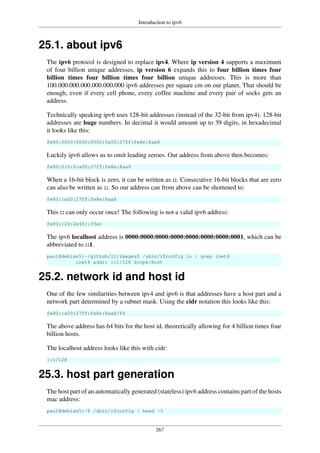 Introduction to ipv6
267
25.1. about ipv6
The ipv6 protocol is designed to replace ipv4. Where ip version 4 supports a maximum
of four billion unique addresses, ip version 6 expands this to four billion times four
billion times four billion times four billion unique addresses. This is more than
100.000.000.000.000.000.000 ipv6 addresses per square cm on our planet. That should be
enough, even if every cell phone, every coffee machine and every pair of socks gets an
address.
Technically speaking ipv6 uses 128-bit addresses (instead of the 32-bit from ipv4). 128-bit
addresses are huge numbers. In decimal it would amount up to 39 digits, in hexadecimal
it looks like this:
fe80:0000:0000:0000:0a00:27ff:fe8e:8aa8
Luckily ipv6 allows us to omit leading zeroes. Our address from above then becomes:
fe80:0:0:0:a00:27ff:fe8e:8aa8
When a 16-bit block is zero, it can be written as ::. Consecutive 16-bit blocks that are zero
can also be written as ::. So our address can from above can be shortened to:
fe80::a00:27ff:fe8e:8aa8
This :: can only occur once! The following is not a valid ipv6 address:
fe80::20:2e4f::39ac
The ipv6 localhost address is 0000:0000:0000:0000:0000:0000:0000:0001, which can be
abbreviated to ::1.
paul@debian5:~/github/lt/images$ /sbin/ifconfig lo | grep inet6
inet6 addr: ::1/128 Scope:Host
25.2. network id and host id
One of the few similarities between ipv4 and ipv6 is that addresses have a host part and a
network part determined by a subnet mask. Using the cidr notation this looks like this:
fe80::a00:27ff:fe8e:8aa8/64
The above address has 64 bits for the host id, theoretically allowing for 4 billion times four
billion hosts.
The localhost address looks like this with cidr:
::1/128
25.3. host part generation
The host part of an automatically generated (stateless) ipv6 address contains part of the hosts
mac address:
paul@debian5:~$ /sbin/ifconfig | head -3
 
