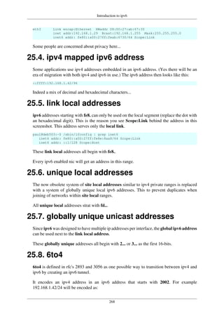 Introduction to ipv6
268
eth3 Link encap:Ethernet HWaddr 08:00:27:ab:67:30
inet addr:192.168.1.29 Bcast:192.168.1.255 Mask:255.255.255.0
inet6 addr: fe80::a00:27ff:feab:6730/64 Scope:Link
Some people are concerned about privacy here...
25.4. ipv4 mapped ipv6 address
Some applications use ipv4 addresses embedded in an ipv6 address. (Yes there will be an
era of migration with both ipv4 and ipv6 in use.) The ipv6 address then looks like this:
::ffff:192.168.1.42/96
Indeed a mix of decimal and hexadecimal characters...
25.5. link local addresses
ipv6 addresses starting with fe8. can only be used on the local segment (replace the dot with
an hexadecimal digit). This is the reason you see Scope:Link behind the address in this
screenshot. This address serves only the local link.
paul@deb503:~$ /sbin/ifconfig | grep inet6
inet6 addr: fe80::a00:27ff:fe8e:8aa8/64 Scope:Link
inet6 addr: ::1/128 Scope:Host
These link local addresses all begin with fe8..
Every ipv6 enabled nic will get an address in this range.
25.6. unique local addresses
The now obsolete system of site local addresses similar to ipv4 private ranges is replaced
with a system of globally unique local ipv6 addresses. This to prevent duplicates when
joining of networks within site local ranges.
All unique local addresses strat with fd...
25.7. globally unique unicast addresses
Since ipv6 was designed to have multiple ip addresses per interface, the global ipv6 address
can be used next to the link local address.
These globally unique addresses all begin with 2... or 3... as the first 16-bits.
25.8. 6to4
6to4 is defined in rfc's 2893 and 3056 as one possible way to transition between ipv4 and
ipv6 by creating an ipv6 tunnel.
It encodes an ipv4 address in an ipv6 address that starts with 2002. For example
192.168.1.42/24 will be encoded as:
 