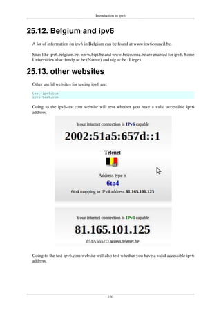 Introduction to ipv6
270
25.12. Belgium and ipv6
A lot of information on ipv6 in Belgium can be found at www.ipv6council.be.
Sites like ipv6.belgium.be, www.bipt.be and www.bricozone.be are enabled for ipv6. Some
Universities also: fundp.ac.be (Namur) and ulg.ac.be (Liege).
25.13. other websites
Other useful websites for testing ipv6 are:
test-ipv6.com
ipv6-test.com
Going to the ipv6-test.com website will test whether you have a valid accessible ipv6
address.
Going to the test-ipv6.com website will also test whether you have a valid accessible ipv6
address.
 