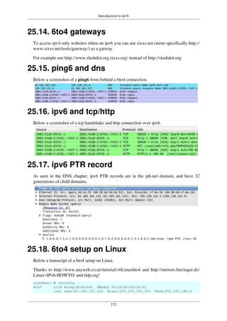 Introduction to ipv6
272
25.14. 6to4 gateways
To access ipv4 only websites when on ipv6 you can use sixxs.net (more specifically http://
www.sixxs.net/tools/gateway/) as a gatway.
For example use http://www.slashdot.org.sixxs.org/ instead of http://slashdot.org
25.15. ping6 and dns
Below a screenshot of a ping6 from behind a 6to4 connection.
25.16. ipv6 and tcp/http
Below a screenshot of a tcp handshake and http connection over ipv6.
25.17. ipv6 PTR record
As seen in the DNS chapter, ipv6 PTR records are in the ip6.net domain, and have 32
generations of child domains.
25.18. 6to4 setup on Linux
Below a transcript of a 6to4 setup on Linux.
Thanks to http://www.anyweb.co.nz/tutorial/v6Linux6to4 and http://mirrors.bieringer.de/
Linux+IPv6-HOWTO/ and tldp.org!
root@mac:~# ifconfig
eth0 Link encap:Ethernet HWaddr 00:26:bb:5d:2e:52
inet addr:81.165.101.125 Bcast:255.255.255.255 Mask:255.255.248.0
 