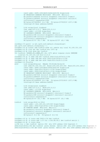 Introduction to ipv6
273
inet6 addr: fe80::226:bbff:fe5d:2e52/64 Scope:Link
UP BROADCAST RUNNING MULTICAST MTU:1500 Metric:1
RX packets:5926044 errors:0 dropped:0 overruns:0 frame:0
TX packets:2985892 errors:0 dropped:0 overruns:0 carrier:0
collisions:0 txqueuelen:1000
RX bytes:4274849823 (4.2 GB) TX bytes:237002019 (237.0 MB)
Interrupt:43 Base address:0x8000
lo Link encap:Local Loopback
inet addr:127.0.0.1 Mask:255.0.0.0
inet6 addr: ::1/128 Scope:Host
UP LOOPBACK RUNNING MTU:16436 Metric:1
RX packets:598 errors:0 dropped:0 overruns:0 frame:0
TX packets:598 errors:0 dropped:0 overruns:0 carrier:0
collisions:0 txqueuelen:0
RX bytes:61737 (61.7 KB) TX bytes:61737 (61.7 KB)
root@mac:~# sysctl -w net.ipv6.conf.default.forwarding=1
net.ipv6.conf.default.forwarding = 1
root@mac:~# ip tunnel add tun6to4 mode sit remote any local 81.165.101.125
root@mac:~# ip link set dev tun6to4 mtu 1472 up
root@mac:~# ip link show dev tun6to4
10: tun6to4: <NOARP,UP,LOWER_UP> mtu 1472 qdisc noqueue state UNKNOWN
link/sit 81.165.101.125 brd 0.0.0.0
root@mac:~# ip -6 addr add dev tun6to4 2002:51a5:657d:0::1/64
root@mac:~# ip -6 addr add dev eth0 2002:51a5:657d:1::1/64
root@mac:~# ip -6 addr add dev eth0 fdcb:43c1:9c18:1::1/64
root@mac:~# ifconfig
eth0 Link encap:Ethernet HWaddr 00:26:bb:5d:2e:52
inet addr:81.165.101.125 Bcast:255.255.255.255 Mask:255.255.248.0
inet6 addr: fe80::226:bbff:fe5d:2e52/64 Scope:Link
inet6 addr: fdcb:43c1:9c18:1::1/64 Scope:Global
inet6 addr: 2002:51a5:657d:1::1/64 Scope:Global
UP BROADCAST RUNNING MULTICAST MTU:1500 Metric:1
RX packets:5927436 errors:0 dropped:0 overruns:0 frame:0
TX packets:2986025 errors:0 dropped:0 overruns:0 carrier:0
collisions:0 txqueuelen:1000
RX bytes:4274948430 (4.2 GB) TX bytes:237014619 (237.0 MB)
Interrupt:43 Base address:0x8000
lo Link encap:Local Loopback
inet addr:127.0.0.1 Mask:255.0.0.0
inet6 addr: ::1/128 Scope:Host
UP LOOPBACK RUNNING MTU:16436 Metric:1
RX packets:598 errors:0 dropped:0 overruns:0 frame:0
TX packets:598 errors:0 dropped:0 overruns:0 carrier:0
collisions:0 txqueuelen:0
RX bytes:61737 (61.7 KB) TX bytes:61737 (61.7 KB)
tun6to4 Link encap:IPv6-in-IPv4
inet6 addr: ::81.165.101.125/128 Scope:Compat
inet6 addr: 2002:51a5:657d::1/64 Scope:Global
UP RUNNING NOARP MTU:1472 Metric:1
RX packets:0 errors:0 dropped:0 overruns:0 frame:0
TX packets:0 errors:0 dropped:0 overruns:0 carrier:0
collisions:0 txqueuelen:0
RX bytes:0 (0.0 B) TX bytes:0 (0.0 B)
root@mac:~# ip -6 route add 2002::/16 dev tun6to4
root@mac:~# ip -6 route add ::/0 via ::192.88.99.1 dev tun6to4 metric 1
root@mac:~# ip -6 route show
::/96 via :: dev tun6to4 metric 256 mtu 1472 advmss 1412 hoplimit 0
2002:51a5:657d::/64 dev tun6to4 proto kernel metric 256 mtu 1472 advmss 1412 hoplimit 0
2002:51a5:657d:1::/64 dev eth0 proto kernel metric 256 mtu 1500 advmss 1440 hoplimit 0
 