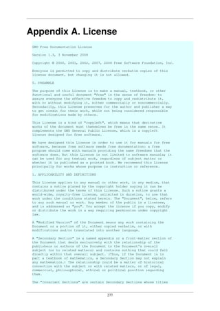277
Appendix A. License
GNU Free Documentation License
Version 1.3, 3 November 2008
Copyright © 2000, 2001, 2002, 2007, 2008 Free Software Foundation, Inc.
Everyone is permitted to copy and distribute verbatim copies of this
license document, but changing it is not allowed.
0. PREAMBLE
The purpose of this License is to make a manual, textbook, or other
functional and useful document "free" in the sense of freedom: to
assure everyone the effective freedom to copy and redistribute it,
with or without modifying it, either commercially or noncommercially.
Secondarily, this License preserves for the author and publisher a way
to get credit for their work, while not being considered responsible
for modifications made by others.
This License is a kind of "copyleft", which means that derivative
works of the document must themselves be free in the same sense. It
complements the GNU General Public License, which is a copyleft
license designed for free software.
We have designed this License in order to use it for manuals for free
software, because free software needs free documentation: a free
program should come with manuals providing the same freedoms that the
software does. But this License is not limited to software manuals; it
can be used for any textual work, regardless of subject matter or
whether it is published as a printed book. We recommend this License
principally for works whose purpose is instruction or reference.
1. APPLICABILITY AND DEFINITIONS
This License applies to any manual or other work, in any medium, that
contains a notice placed by the copyright holder saying it can be
distributed under the terms of this License. Such a notice grants a
world-wide, royalty-free license, unlimited in duration, to use that
work under the conditions stated herein. The "Document", below, refers
to any such manual or work. Any member of the public is a licensee,
and is addressed as "you". You accept the license if you copy, modify
or distribute the work in a way requiring permission under copyright
law.
A "Modified Version" of the Document means any work containing the
Document or a portion of it, either copied verbatim, or with
modifications and/or translated into another language.
A "Secondary Section" is a named appendix or a front-matter section of
the Document that deals exclusively with the relationship of the
publishers or authors of the Document to the Document's overall
subject (or to related matters) and contains nothing that could fall
directly within that overall subject. (Thus, if the Document is in
part a textbook of mathematics, a Secondary Section may not explain
any mathematics.) The relationship could be a matter of historical
connection with the subject or with related matters, or of legal,
commercial, philosophical, ethical or political position regarding
them.
The "Invariant Sections" are certain Secondary Sections whose titles
 