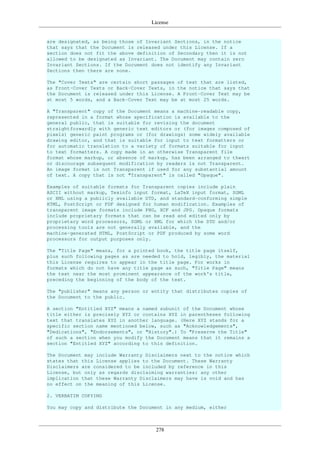 License
278
are designated, as being those of Invariant Sections, in the notice
that says that the Document is released under this License. If a
section does not fit the above definition of Secondary then it is not
allowed to be designated as Invariant. The Document may contain zero
Invariant Sections. If the Document does not identify any Invariant
Sections then there are none.
The "Cover Texts" are certain short passages of text that are listed,
as Front-Cover Texts or Back-Cover Texts, in the notice that says that
the Document is released under this License. A Front-Cover Text may be
at most 5 words, and a Back-Cover Text may be at most 25 words.
A "Transparent" copy of the Document means a machine-readable copy,
represented in a format whose specification is available to the
general public, that is suitable for revising the document
straightforwardly with generic text editors or (for images composed of
pixels) generic paint programs or (for drawings) some widely available
drawing editor, and that is suitable for input to text formatters or
for automatic translation to a variety of formats suitable for input
to text formatters. A copy made in an otherwise Transparent file
format whose markup, or absence of markup, has been arranged to thwart
or discourage subsequent modification by readers is not Transparent.
An image format is not Transparent if used for any substantial amount
of text. A copy that is not "Transparent" is called "Opaque".
Examples of suitable formats for Transparent copies include plain
ASCII without markup, Texinfo input format, LaTeX input format, SGML
or XML using a publicly available DTD, and standard-conforming simple
HTML, PostScript or PDF designed for human modification. Examples of
transparent image formats include PNG, XCF and JPG. Opaque formats
include proprietary formats that can be read and edited only by
proprietary word processors, SGML or XML for which the DTD and/or
processing tools are not generally available, and the
machine-generated HTML, PostScript or PDF produced by some word
processors for output purposes only.
The "Title Page" means, for a printed book, the title page itself,
plus such following pages as are needed to hold, legibly, the material
this License requires to appear in the title page. For works in
formats which do not have any title page as such, "Title Page" means
the text near the most prominent appearance of the work's title,
preceding the beginning of the body of the text.
The "publisher" means any person or entity that distributes copies of
the Document to the public.
A section "Entitled XYZ" means a named subunit of the Document whose
title either is precisely XYZ or contains XYZ in parentheses following
text that translates XYZ in another language. (Here XYZ stands for a
specific section name mentioned below, such as "Acknowledgements",
"Dedications", "Endorsements", or "History".) To "Preserve the Title"
of such a section when you modify the Document means that it remains a
section "Entitled XYZ" according to this definition.
The Document may include Warranty Disclaimers next to the notice which
states that this License applies to the Document. These Warranty
Disclaimers are considered to be included by reference in this
License, but only as regards disclaiming warranties: any other
implication that these Warranty Disclaimers may have is void and has
no effect on the meaning of this License.
2. VERBATIM COPYING
You may copy and distribute the Document in any medium, either
 