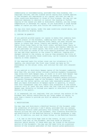 License
279
commercially or noncommercially, provided that this License, the
copyright notices, and the license notice saying this License applies
to the Document are reproduced in all copies, and that you add no
other conditions whatsoever to those of this License. You may not use
technical measures to obstruct or control the reading or further
copying of the copies you make or distribute. However, you may accept
compensation in exchange for copies. If you distribute a large enough
number of copies you must also follow the conditions in section 3.
You may also lend copies, under the same conditions stated above, and
you may publicly display copies.
3. COPYING IN QUANTITY
If you publish printed copies (or copies in media that commonly have
printed covers) of the Document, numbering more than 100, and the
Document's license notice requires Cover Texts, you must enclose the
copies in covers that carry, clearly and legibly, all these Cover
Texts: Front-Cover Texts on the front cover, and Back-Cover Texts on
the back cover. Both covers must also clearly and legibly identify you
as the publisher of these copies. The front cover must present the
full title with all words of the title equally prominent and visible.
You may add other material on the covers in addition. Copying with
changes limited to the covers, as long as they preserve the title of
the Document and satisfy these conditions, can be treated as verbatim
copying in other respects.
If the required texts for either cover are too voluminous to fit
legibly, you should put the first ones listed (as many as fit
reasonably) on the actual cover, and continue the rest onto adjacent
pages.
If you publish or distribute Opaque copies of the Document numbering
more than 100, you must either include a machine-readable Transparent
copy along with each Opaque copy, or state in or with each Opaque copy
a computer-network location from which the general network-using
public has access to download using public-standard network protocols
a complete Transparent copy of the Document, free of added material.
If you use the latter option, you must take reasonably prudent steps,
when you begin distribution of Opaque copies in quantity, to ensure
that this Transparent copy will remain thus accessible at the stated
location until at least one year after the last time you distribute an
Opaque copy (directly or through your agents or retailers) of that
edition to the public.
It is requested, but not required, that you contact the authors of the
Document well before redistributing any large number of copies, to
give them a chance to provide you with an updated version of the
Document.
4. MODIFICATIONS
You may copy and distribute a Modified Version of the Document under
the conditions of sections 2 and 3 above, provided that you release
the Modified Version under precisely this License, with the Modified
Version filling the role of the Document, thus licensing distribution
and modification of the Modified Version to whoever possesses a copy
of it. In addition, you must do these things in the Modified Version:
* A. Use in the Title Page (and on the covers, if any) a title
distinct from that of the Document, and from those of previous
versions (which should, if there were any, be listed in the History
section of the Document). You may use the same title as a previous
version if the original publisher of that version gives permission.
 