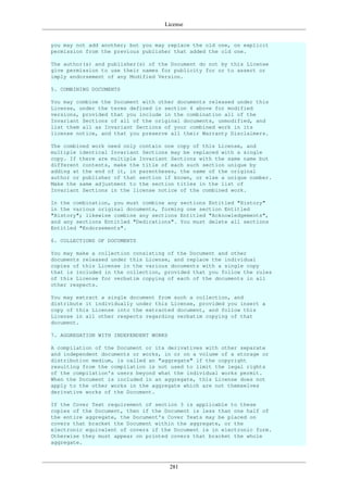 License
281
you may not add another; but you may replace the old one, on explicit
permission from the previous publisher that added the old one.
The author(s) and publisher(s) of the Document do not by this License
give permission to use their names for publicity for or to assert or
imply endorsement of any Modified Version.
5. COMBINING DOCUMENTS
You may combine the Document with other documents released under this
License, under the terms defined in section 4 above for modified
versions, provided that you include in the combination all of the
Invariant Sections of all of the original documents, unmodified, and
list them all as Invariant Sections of your combined work in its
license notice, and that you preserve all their Warranty Disclaimers.
The combined work need only contain one copy of this License, and
multiple identical Invariant Sections may be replaced with a single
copy. If there are multiple Invariant Sections with the same name but
different contents, make the title of each such section unique by
adding at the end of it, in parentheses, the name of the original
author or publisher of that section if known, or else a unique number.
Make the same adjustment to the section titles in the list of
Invariant Sections in the license notice of the combined work.
In the combination, you must combine any sections Entitled "History"
in the various original documents, forming one section Entitled
"History"; likewise combine any sections Entitled "Acknowledgements",
and any sections Entitled "Dedications". You must delete all sections
Entitled "Endorsements".
6. COLLECTIONS OF DOCUMENTS
You may make a collection consisting of the Document and other
documents released under this License, and replace the individual
copies of this License in the various documents with a single copy
that is included in the collection, provided that you follow the rules
of this License for verbatim copying of each of the documents in all
other respects.
You may extract a single document from such a collection, and
distribute it individually under this License, provided you insert a
copy of this License into the extracted document, and follow this
License in all other respects regarding verbatim copying of that
document.
7. AGGREGATION WITH INDEPENDENT WORKS
A compilation of the Document or its derivatives with other separate
and independent documents or works, in or on a volume of a storage or
distribution medium, is called an "aggregate" if the copyright
resulting from the compilation is not used to limit the legal rights
of the compilation's users beyond what the individual works permit.
When the Document is included in an aggregate, this License does not
apply to the other works in the aggregate which are not themselves
derivative works of the Document.
If the Cover Text requirement of section 3 is applicable to these
copies of the Document, then if the Document is less than one half of
the entire aggregate, the Document's Cover Texts may be placed on
covers that bracket the Document within the aggregate, or the
electronic equivalent of covers if the Document is in electronic form.
Otherwise they must appear on printed covers that bracket the whole
aggregate.
 