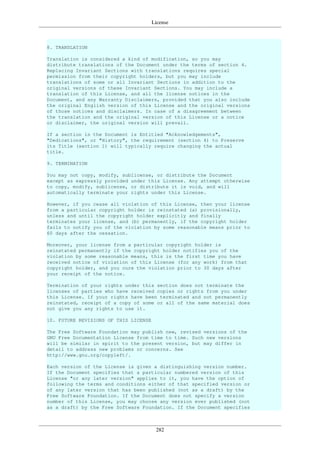 License
282
8. TRANSLATION
Translation is considered a kind of modification, so you may
distribute translations of the Document under the terms of section 4.
Replacing Invariant Sections with translations requires special
permission from their copyright holders, but you may include
translations of some or all Invariant Sections in addition to the
original versions of these Invariant Sections. You may include a
translation of this License, and all the license notices in the
Document, and any Warranty Disclaimers, provided that you also include
the original English version of this License and the original versions
of those notices and disclaimers. In case of a disagreement between
the translation and the original version of this License or a notice
or disclaimer, the original version will prevail.
If a section in the Document is Entitled "Acknowledgements",
"Dedications", or "History", the requirement (section 4) to Preserve
its Title (section 1) will typically require changing the actual
title.
9. TERMINATION
You may not copy, modify, sublicense, or distribute the Document
except as expressly provided under this License. Any attempt otherwise
to copy, modify, sublicense, or distribute it is void, and will
automatically terminate your rights under this License.
However, if you cease all violation of this License, then your license
from a particular copyright holder is reinstated (a) provisionally,
unless and until the copyright holder explicitly and finally
terminates your license, and (b) permanently, if the copyright holder
fails to notify you of the violation by some reasonable means prior to
60 days after the cessation.
Moreover, your license from a particular copyright holder is
reinstated permanently if the copyright holder notifies you of the
violation by some reasonable means, this is the first time you have
received notice of violation of this License (for any work) from that
copyright holder, and you cure the violation prior to 30 days after
your receipt of the notice.
Termination of your rights under this section does not terminate the
licenses of parties who have received copies or rights from you under
this License. If your rights have been terminated and not permanently
reinstated, receipt of a copy of some or all of the same material does
not give you any rights to use it.
10. FUTURE REVISIONS OF THIS LICENSE
The Free Software Foundation may publish new, revised versions of the
GNU Free Documentation License from time to time. Such new versions
will be similar in spirit to the present version, but may differ in
detail to address new problems or concerns. See
http://www.gnu.org/copyleft/.
Each version of the License is given a distinguishing version number.
If the Document specifies that a particular numbered version of this
License "or any later version" applies to it, you have the option of
following the terms and conditions either of that specified version or
of any later version that has been published (not as a draft) by the
Free Software Foundation. If the Document does not specify a version
number of this License, you may choose any version ever published (not
as a draft) by the Free Software Foundation. If the Document specifies
 