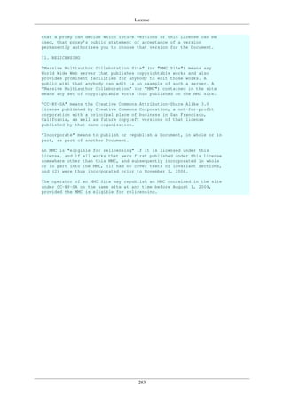 License
283
that a proxy can decide which future versions of this License can be
used, that proxy's public statement of acceptance of a version
permanently authorizes you to choose that version for the Document.
11. RELICENSING
"Massive Multiauthor Collaboration Site" (or "MMC Site") means any
World Wide Web server that publishes copyrightable works and also
provides prominent facilities for anybody to edit those works. A
public wiki that anybody can edit is an example of such a server. A
"Massive Multiauthor Collaboration" (or "MMC") contained in the site
means any set of copyrightable works thus published on the MMC site.
"CC-BY-SA" means the Creative Commons Attribution-Share Alike 3.0
license published by Creative Commons Corporation, a not-for-profit
corporation with a principal place of business in San Francisco,
California, as well as future copyleft versions of that license
published by that same organization.
"Incorporate" means to publish or republish a Document, in whole or in
part, as part of another Document.
An MMC is "eligible for relicensing" if it is licensed under this
License, and if all works that were first published under this License
somewhere other than this MMC, and subsequently incorporated in whole
or in part into the MMC, (1) had no cover texts or invariant sections,
and (2) were thus incorporated prior to November 1, 2008.
The operator of an MMC Site may republish an MMC contained in the site
under CC-BY-SA on the same site at any time before August 1, 2009,
provided the MMC is eligible for relicensing.
 