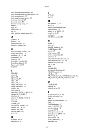 Index
285
force directory mode(samba), 240
force directory security mode(samba), 240
force group(samba), 227
force security mode(samba), 240
force user(samba), 227
forwarder (dns), 127
forward lookup query, 118
FQDN, 23
fqdn, 123
frame relay, 11
ftp, 68
fully qualified domain name, 123
G
gateway, 25
getent(1), 248
glue record (dns), 124
guest ok (Samba), 214
H
hide unreadable (Samba), 239
host (DNS record), 124
hostname, 23, 123, 200
hostname(1), 23
hosts.txt, 117
hosts allow (Samba), 238
hosts deny (Samba), 239
htpasswd(1), 90, 97
httpd, 80
I
IBM, 200
icmp, 13
id_dsa, 53
id_dsa.pub, 53
id_rsa, 52
id_rsa.pub, 52
idmap gid(samba), 245
idmap uid(samba), 245
ifcfg(1), 39
ifcfg-eth0, 19
ifconfig(1), 20, 21, 39, 40, 41, 43
ifdown(1), 17, 20, 21, 39
ifenslave, 43
ifup(1), 17, 20, 21, 39, 40, 41
igmp, 13
inetd, 68
inetd(8), 209
invalid users (Samba), 238
iptables, 65, 179, 180
iptables save, 184
iterative query, 127
ixfr, 131
K
Kerberos, 60, 71
kmyfirewall, 65
L
LAN, 10
ldap, 61
M
mac address, 21, 174
MAN, 10
mangle table (iptables), 180
masquerading, 172
master server (DNS), 130
mount(1), 62, 72
multicast, 8
MX (DNS record), 124
N
NAPT, 172
NAT, 172
nat table (iptables), 180
NetBIOS names, 200
netcat, 217
net groupmap, 258
net rpc join(samba), 246
netstat(1), 25
net use(microsoft), 216, 221, 232
net view(microsoft), 203, 208
network file system, 59
nfs, 59, 60
NFS, 71
nmbd(8), 199
no_subtree_check(nfs), 61
NS (DNS record), 124
nslookup, 118
NT_STATUS_BAD_NETWORK_NAME, 233
NT_STATUS_LOGON_FAILURE, 233
O
OpenBSD, 48
openssh, 48
openssh-server, 55
P
packet filtering, 171, 181
packet forwarding, 171
PAN, 11
passdb backend (Samba), 227
PAT, 172
Paul Mockapetris, 117
ping, 13, 25, 174, 175
port forwarding, 172
portmap, 60, 71
primary dns server, 128
primary server (DNS), 130
private key, 49
proxy server, 106
PTR (DNS record), 124
public key, 49
 